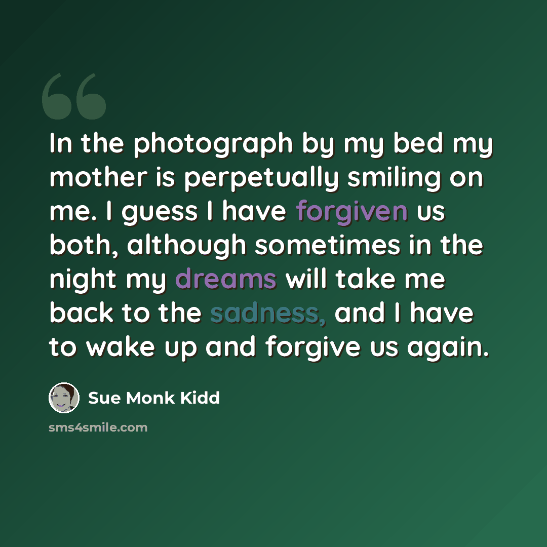 “In the photograph by my bed my mother is perpetually smiling on me. I guess I have forgiven us both, although sometimes in the night my dreams will take me back to the sadness, and I have to wake up and forgive us again.” quote by Sue Monk Kidd