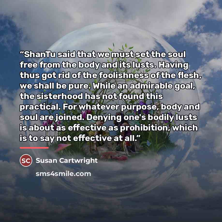 “ShanTu said that we must set the soul free from the body and its lusts. Having thus got rid of the foolishness of the flesh, we shall be pure. While an admirable goal, the sisterhood has not found this practical. For whatever purpose, body and soul are joined. Denying one's bodily lusts is about…” quote by Susan Cartwright