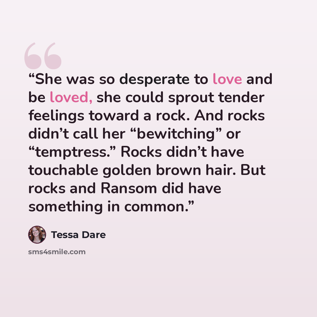 “She was so desperate to love and be loved, she could sprout tender feelings toward a rock. And rocks didn’t call her “bewitching” or “temptress.” Rocks didn’t have touchable golden brown hair. But rocks and Ransom did have something in common.” quote by Tessa Dare