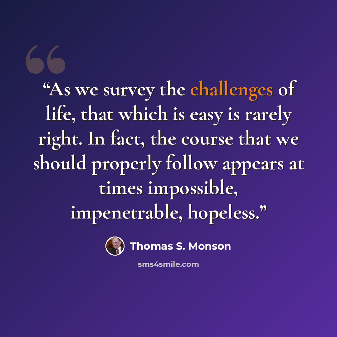“As we survey the challenges of life, that which is easy is rarely right. In fact, the course that we should properly follow appears at times impossible, impenetrable, hopeless.” quote by Thomas S. Monson