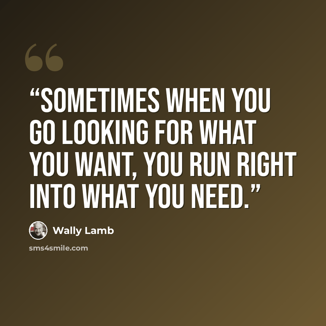“sometimes when you go looking for what you want, you run right into what you need.” quote by Wally Lamb