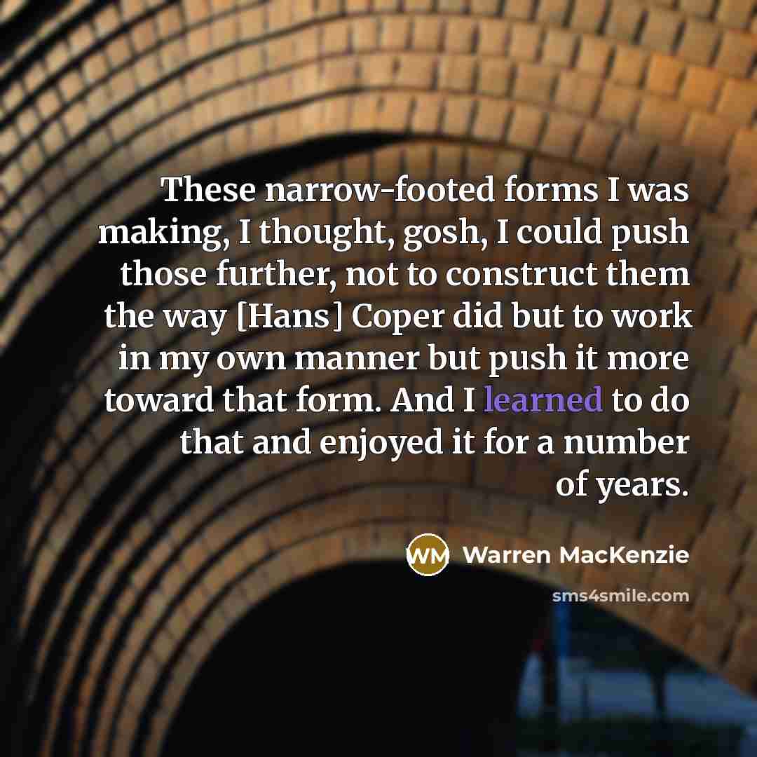 “These narrow-footed forms I was making, I thought, gosh, I could push those further, not to construct them the way [Hans] Coper did but to work in my own manner but push it more toward that form. And I learned to do that and enjoyed it for a number of years.” quote by Warren MacKenzie