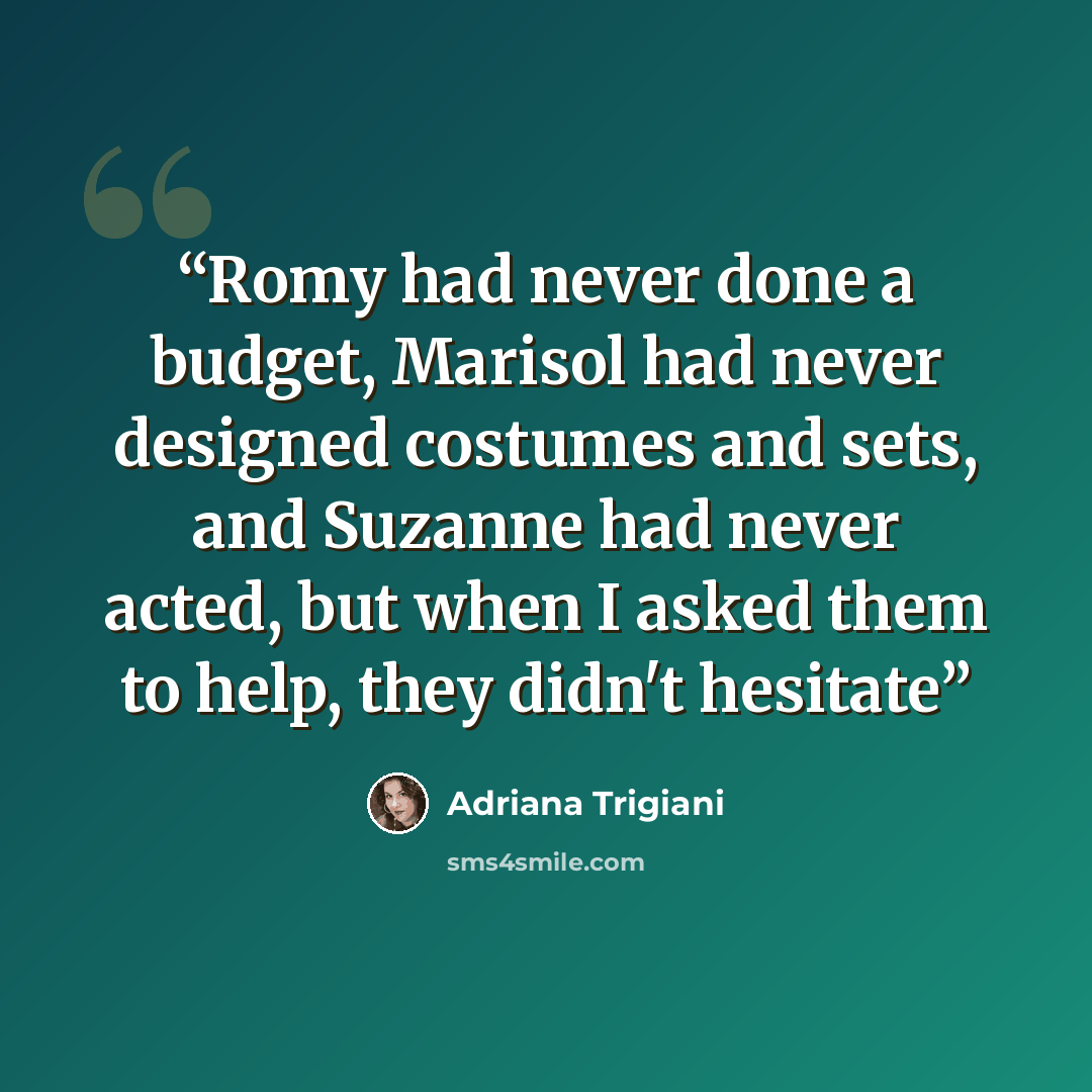 “Romy had never done a budget, Marisol had never designed costumes and sets, and Suzanne had never acted, but when I asked them to help, they didn't hesitate” quote by Adriana Trigiani
