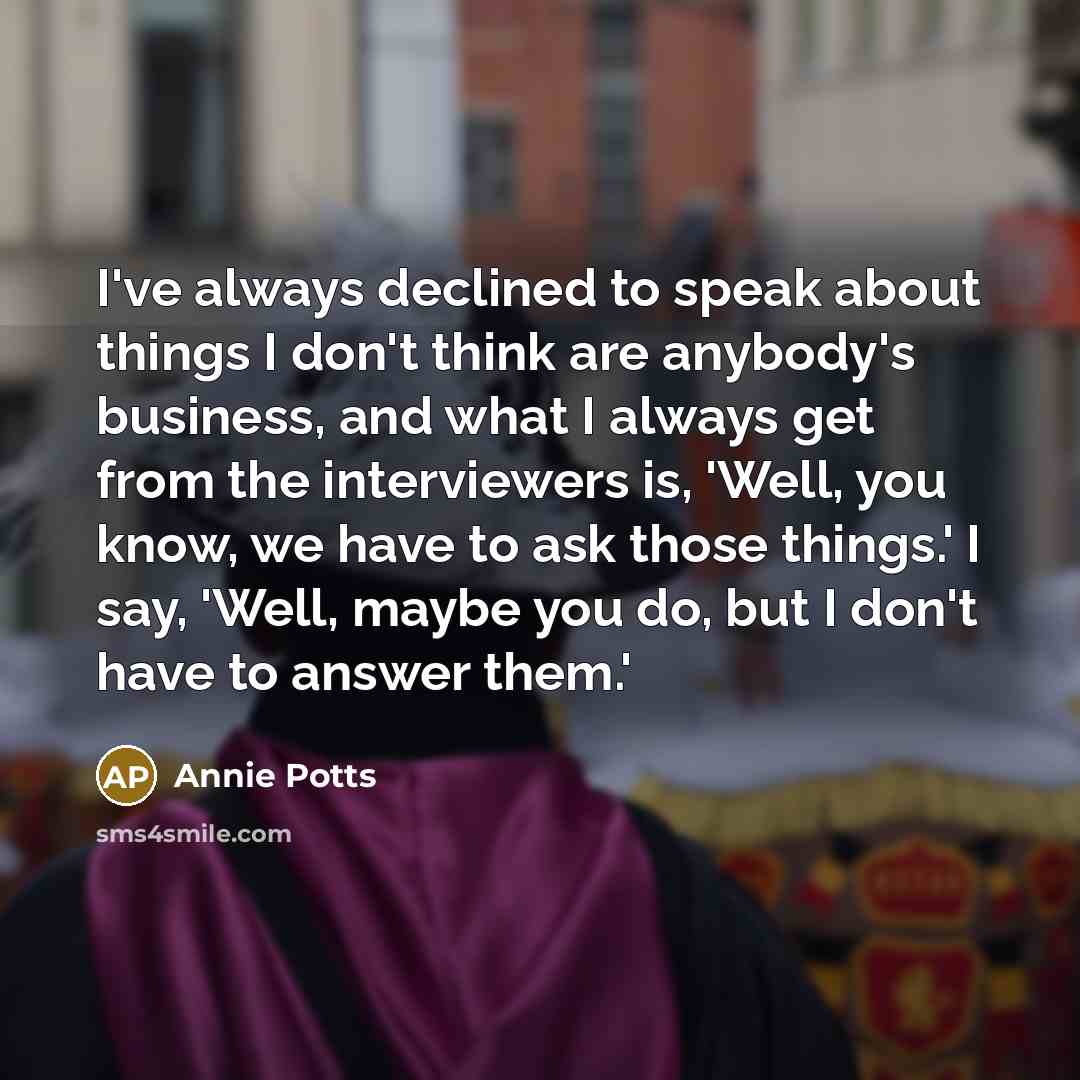“I've always declined to speak about things I don't think are anybody's business, and what I always get from the interviewers is, 'Well, you know, we have to ask those things.' I say, 'Well, maybe you do, but I don't have to answer them.'” quote by Annie Potts