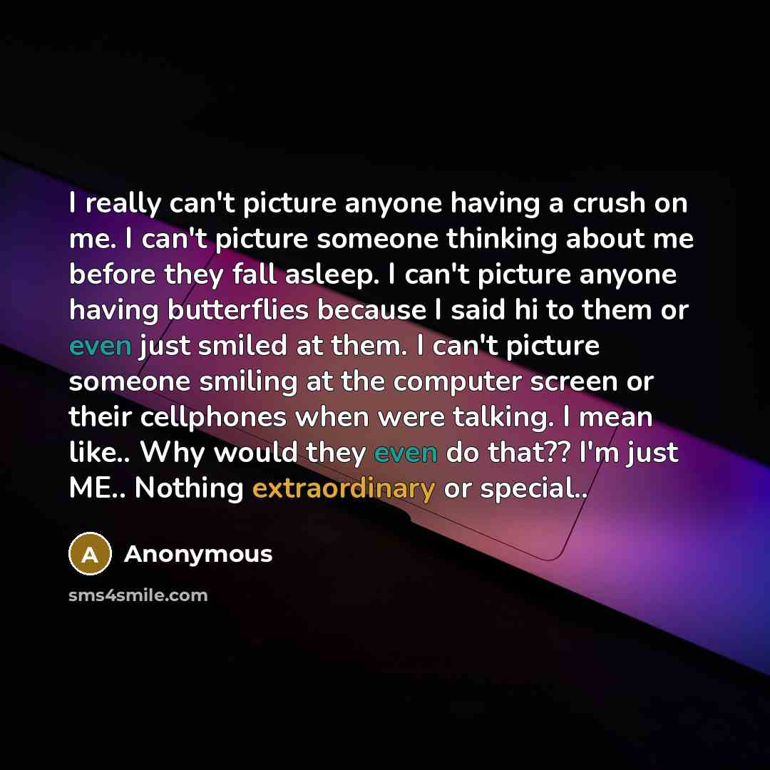 “I really can't picture anyone having a crush on me. I can't picture someone thinking about me before they fall asleep. I can't picture anyone having butterflies because I said hi to them or even just smiled at them. I can't picture someone smiling at the computer screen or their cellphones when…” quote by Anonymous