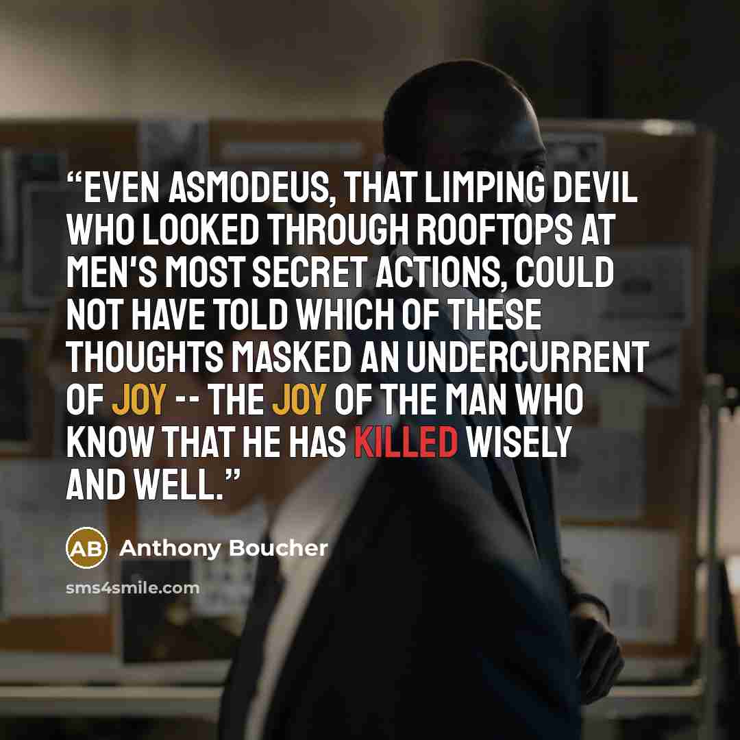 “Even Asmodeus, that limping devil who looked through rooftops at men's most secret actions, could not have told which of these thoughts masked an undercurrent of joy -- the joy of the man who know that he has killed wisely and well.” quote by Anthony Boucher