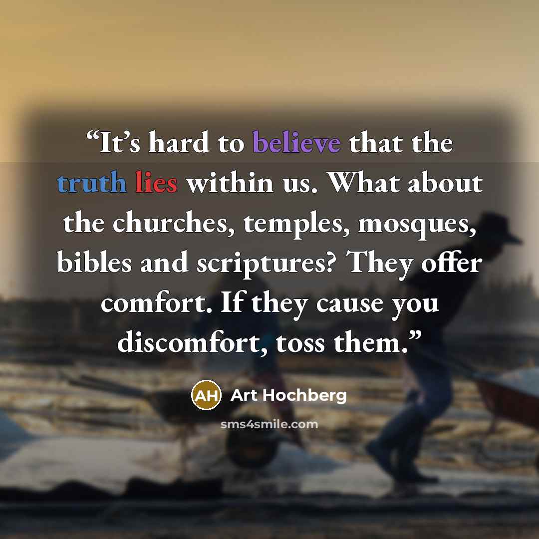 “It’s hard to believe that the truth lies within us. What about the churches, temples, mosques, bibles and scriptures? They offer comfort. If they cause you discomfort, toss them.” quote by Art Hochberg