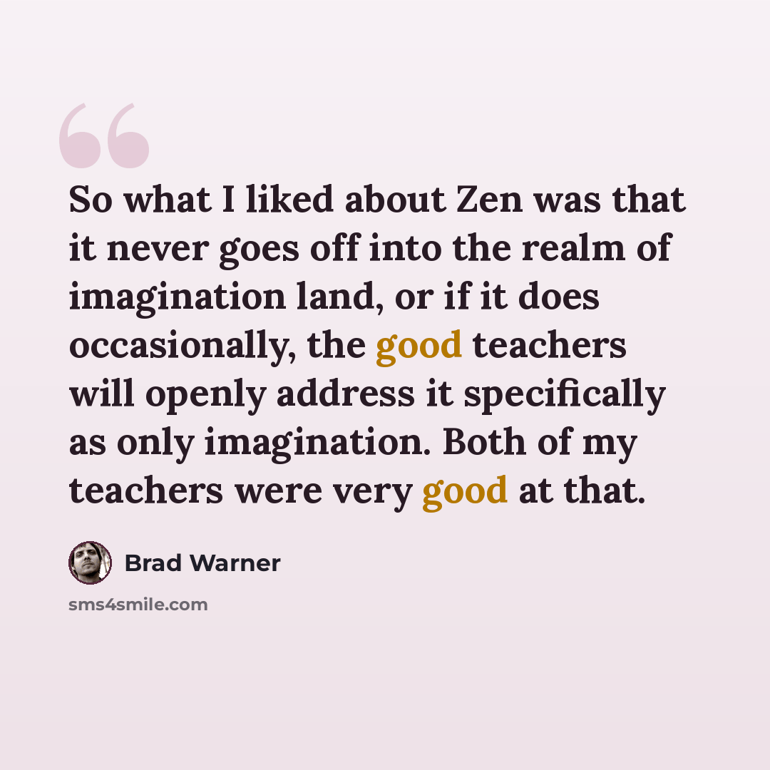 “So what I liked about Zen was that it never goes off into the realm of imagination land, or if it does occasionally, the good teachers will openly address it specifically as only imagination. Both of my teachers were very good at that.” quote by Brad Warner