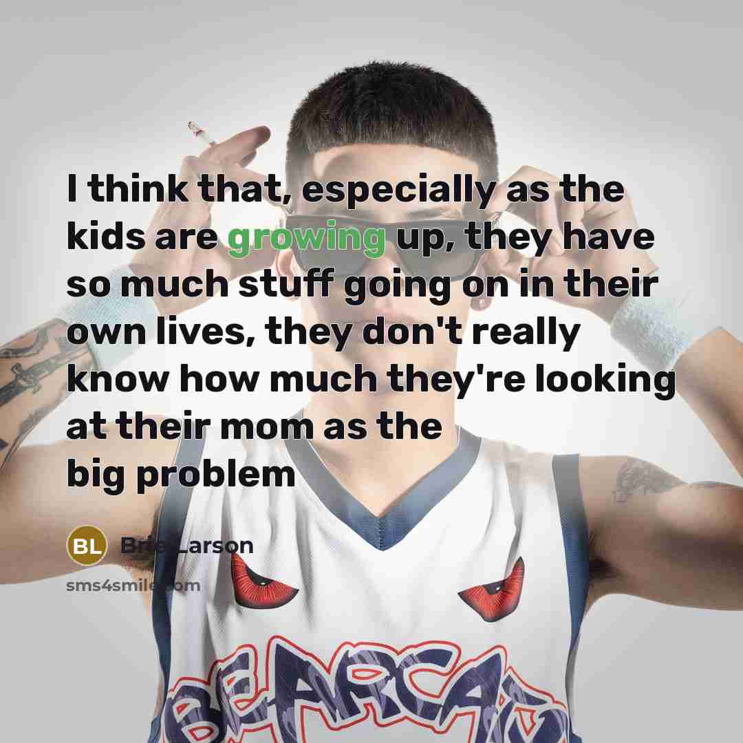 “I think that, especially as the kids are growing up, they have so much stuff going on in their own lives, they don't really know how much they're looking at their mom as the big problem” quote by Brie Larson