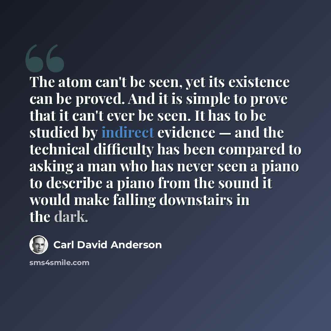 “The atom can't be seen, yet its existence can be proved. And it is simple to prove that it can't ever be seen. It has to be studied by indirect evidence — and the technical difficulty has been compared to asking a man who has never seen a piano to describe a piano from the sound it would make…” quote by Carl David Anderson