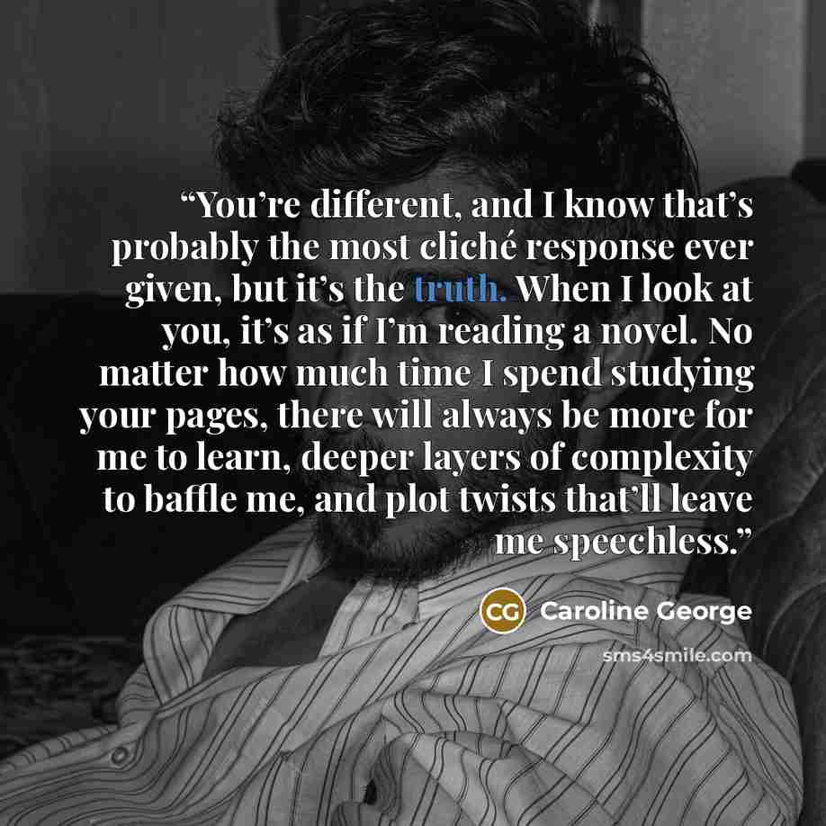 “You’re different, and I know that’s probably the most cliché response ever given, but it’s the truth. When I look at you, it’s as if I’m reading a novel. No matter how much time I spend studying your pages, there will always be more for me to learn, deeper layers of complexity to baffle me, and…” quote by Caroline George