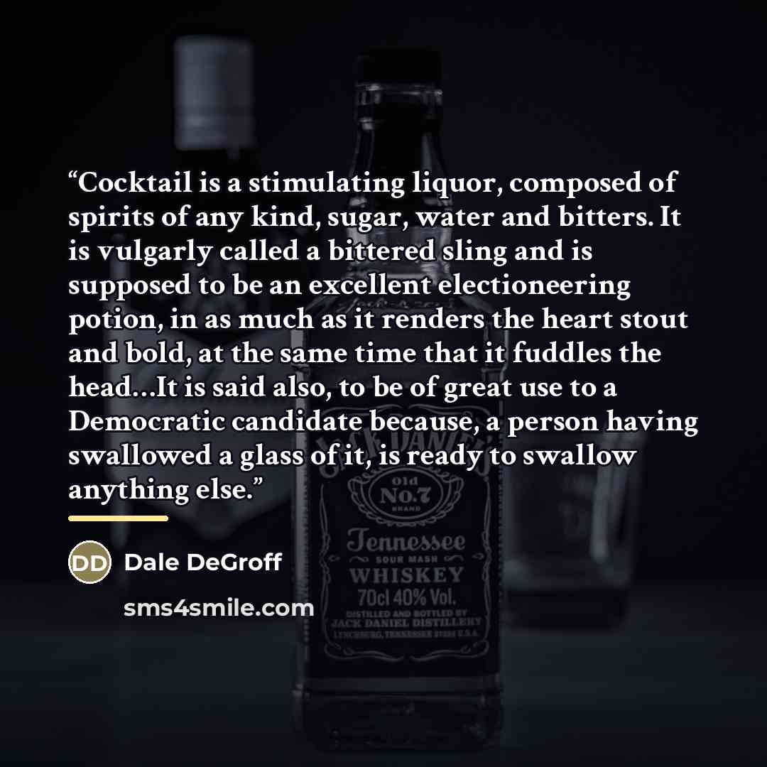 “Cocktail is a stimulating liquor, composed of spirits of any kind, sugar, water and bitters. It is vulgarly called a bittered sling and is supposed to be an excellent electioneering potion, in as much as it renders the heart stout and bold, at the same time that it fuddles the head…It is said…” quote by Dale DeGroff