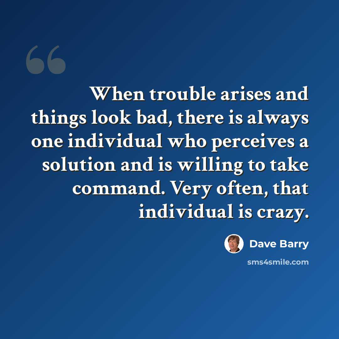 “When trouble arises and things look bad, there is always one individual who perceives a solution and is willing to take command. Very often, that individual is crazy.” quote by Dave Barry