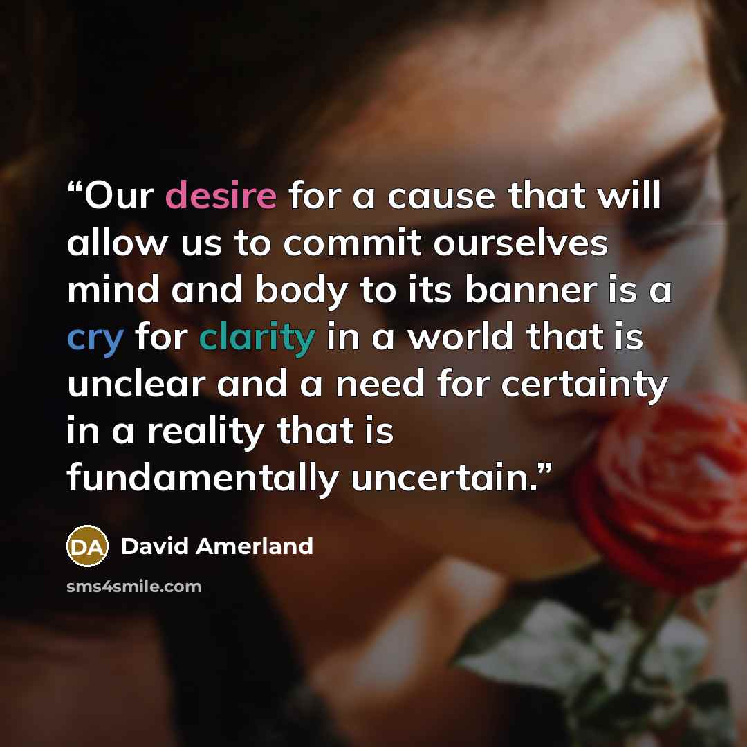 “Our desire for a cause that will allow us to commit ourselves mind and body to its banner is a cry for clarity in a world that is unclear and a need for certainty in a reality that is fundamentally uncertain.” quote by David Amerland