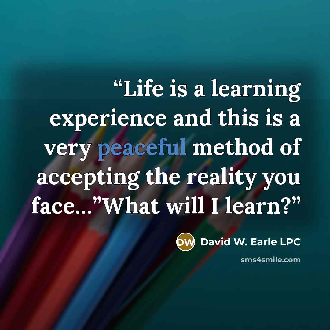 “Life is a learning experience and this is a very peaceful method of accepting the reality you face…”What will I learn?” quote by David W. Earle LPC