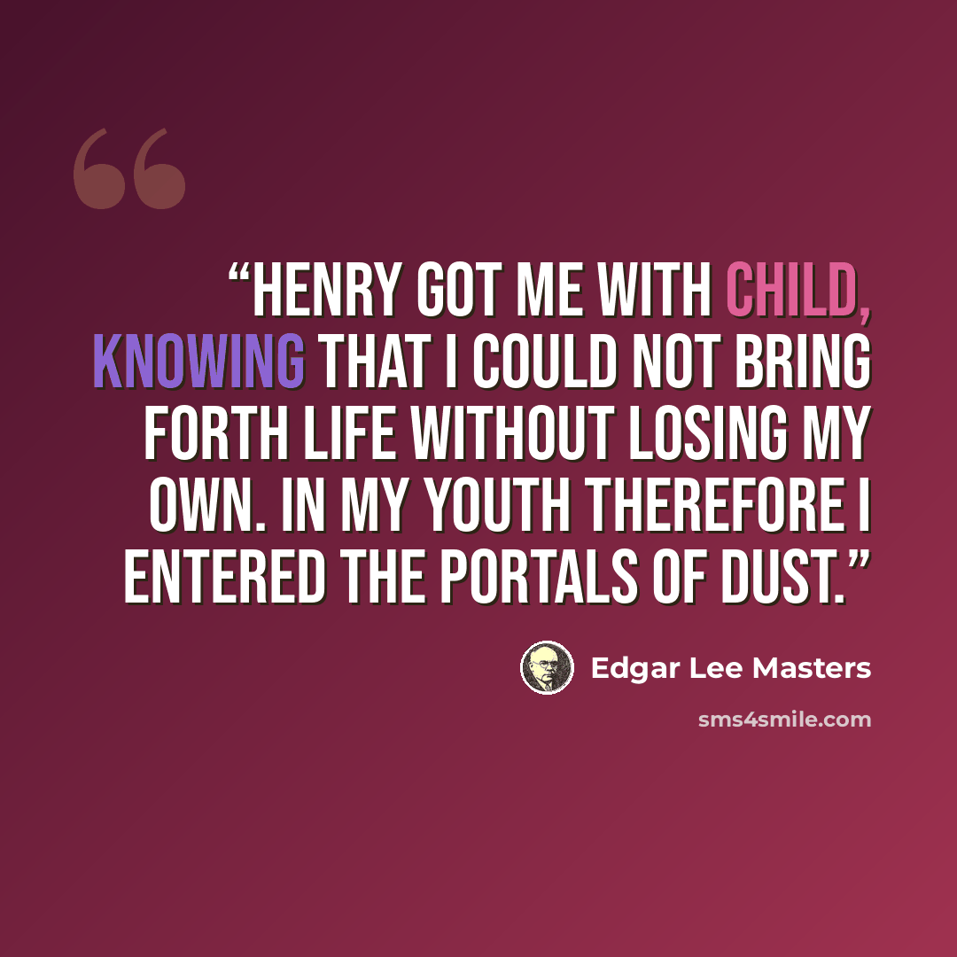 “Henry got me with child, Knowing that I could not bring forth life Without losing my own. In my youth therefore I entered the portals of dust.” quote by Edgar Lee Masters