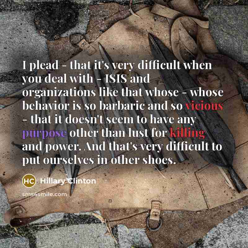 “I plead - that it's very difficult when you deal with - ISIS and organizations like that whose - whose behavior is so barbaric and so vicious - that it doesn't seem to have any purpose other than lust for killing and power. And that's very difficult to put ourselves in other shoes.” quote by Hillary Clinton