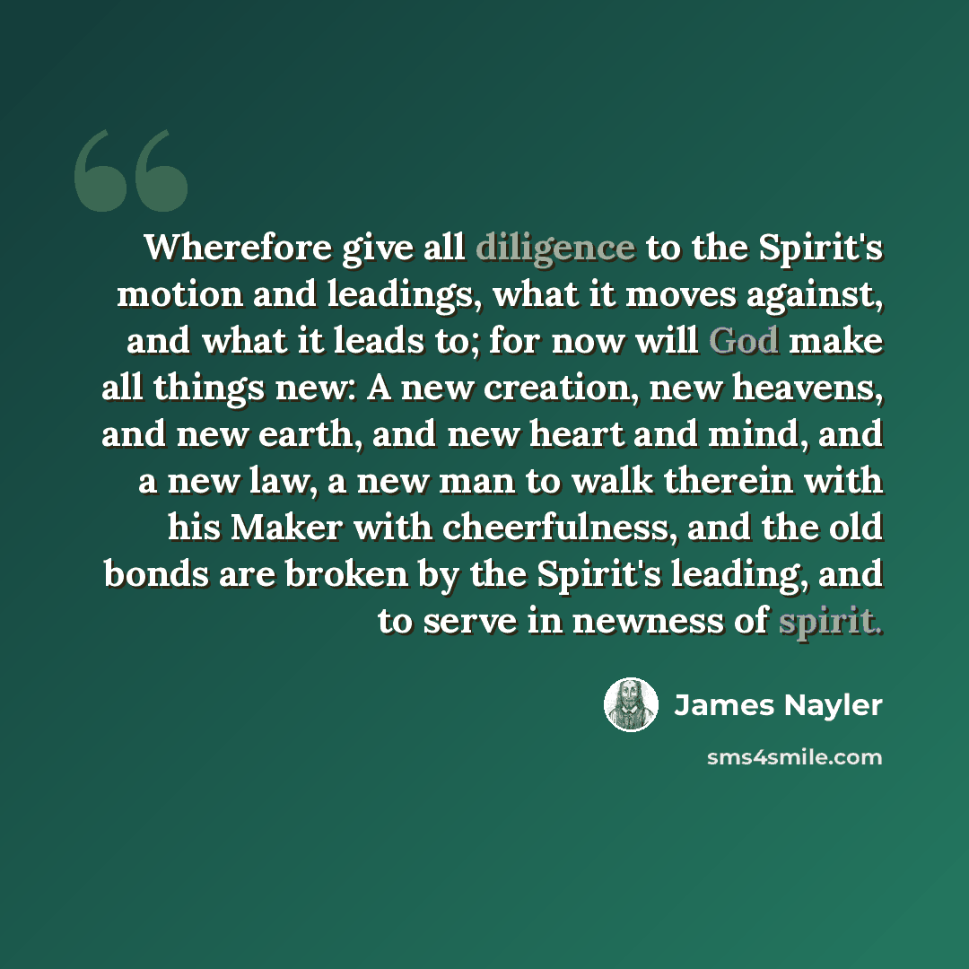 “Wherefore give all diligence to the Spirit's motion and leadings, what it moves against, and what it leads to; for now will God make all things new: A new creation, new heavens, and new earth, and new heart and mind, and a new law, a new man to walk therein with his Maker with cheerfulness, and…” quote by James Nayler