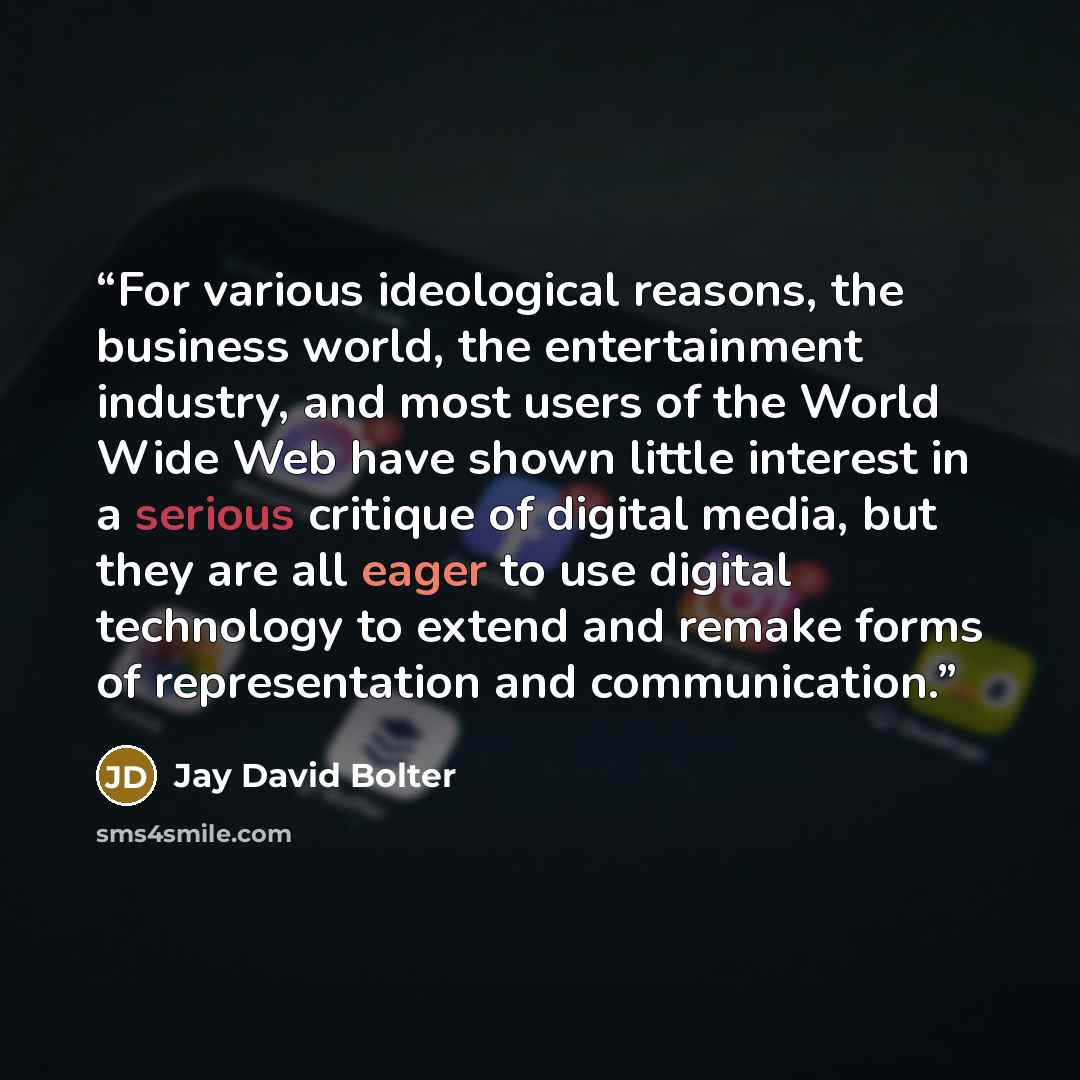 “For various ideological reasons, the business world, the entertainment industry, and most users of the World Wide Web have shown little interest in a serious critique of digital media, but they are all eager to use digital technology to extend and remake forms of representation and communication.” quote by Jay David Bolter