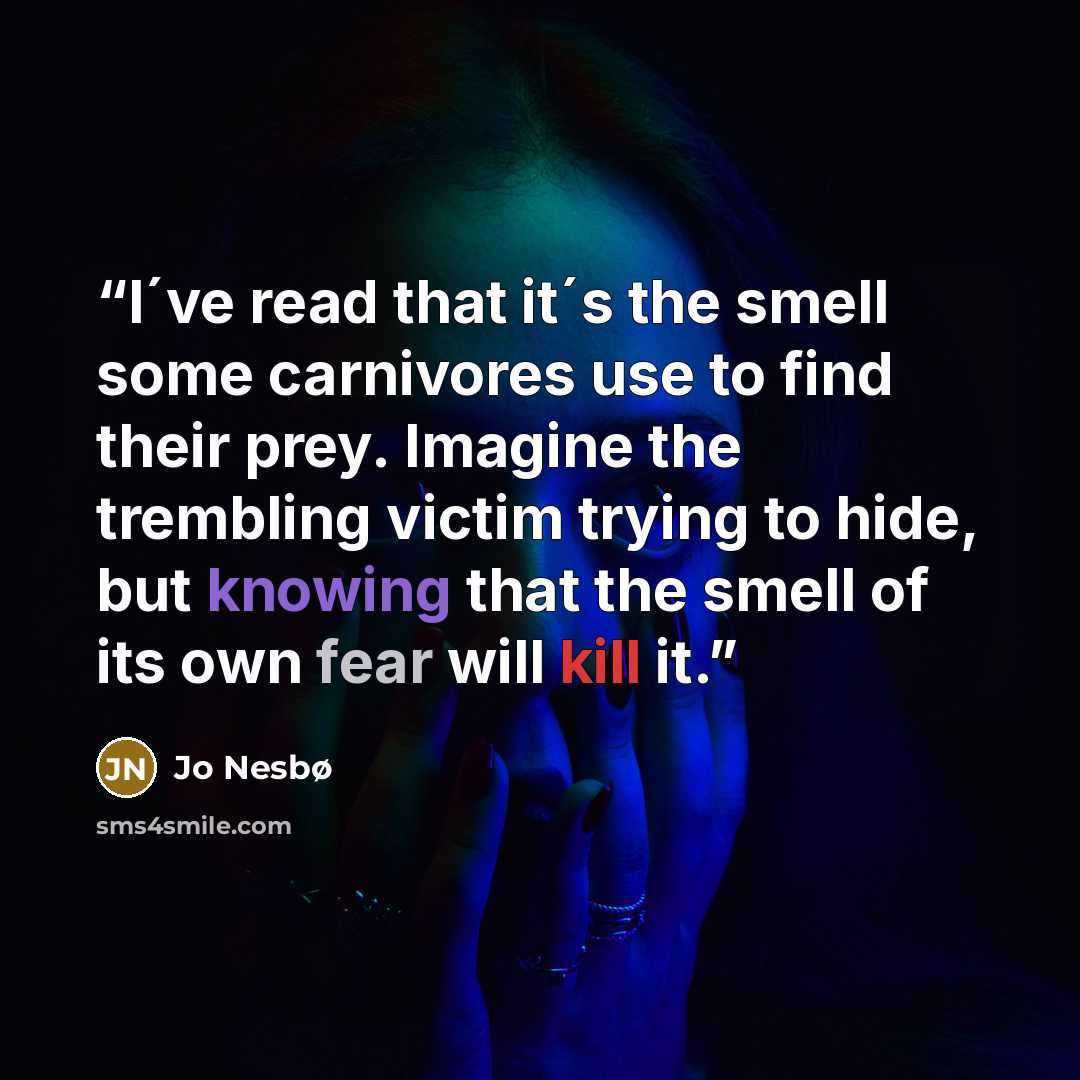 “I´ve read that it´s the smell some carnivores use to find their prey. Imagine the trembling victim trying to hide, but knowing that the smell of its own fear will kill it.” quote by Jo Nesbø