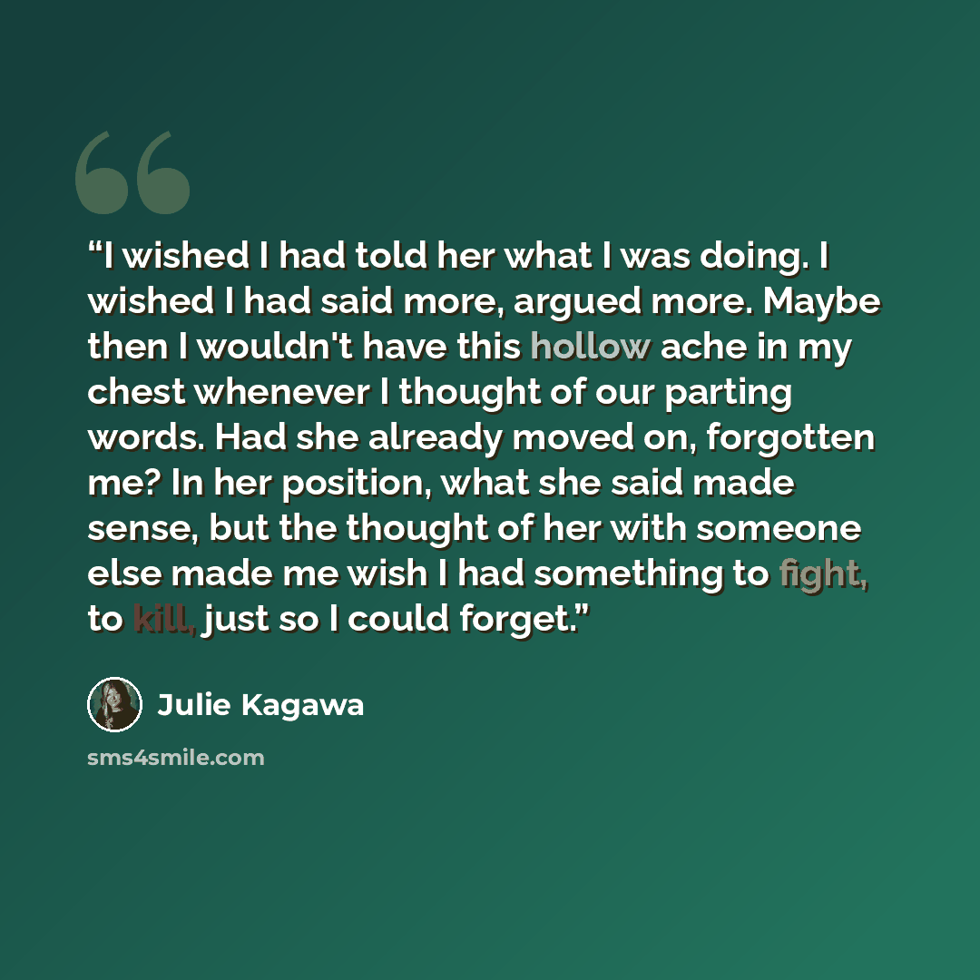 “I wished I had told her what I was doing. I wished I had said more, argued more. Maybe then I wouldn't have this hollow ache in my chest whenever I thought of our parting words. Had she already moved on, forgotten me? In her position, what she said made sense, but the thought of her with someone…” quote by Julie Kagawa