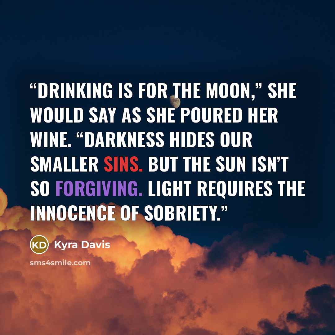 “Drinking is for the moon,” she would say as she poured her wine. “Darkness hides our smaller sins. But the sun isn’t so forgiving. Light requires the innocence of sobriety.” quote by Kyra Davis