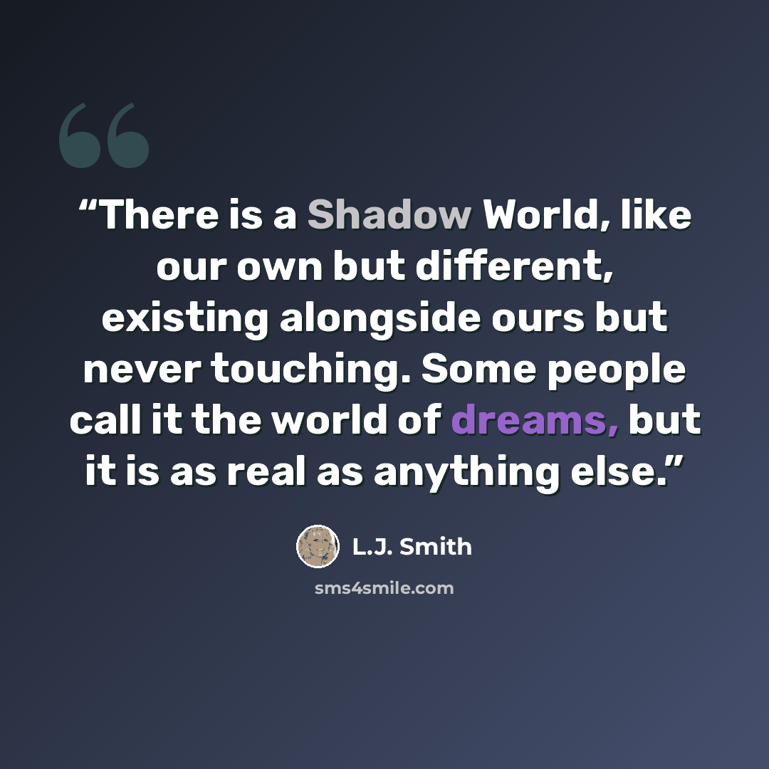 “There is a Shadow World, like our own but different, existing alongside ours but never touching. Some people call it the world of dreams, but it is as real as anything else.” quote by L.J. Smith