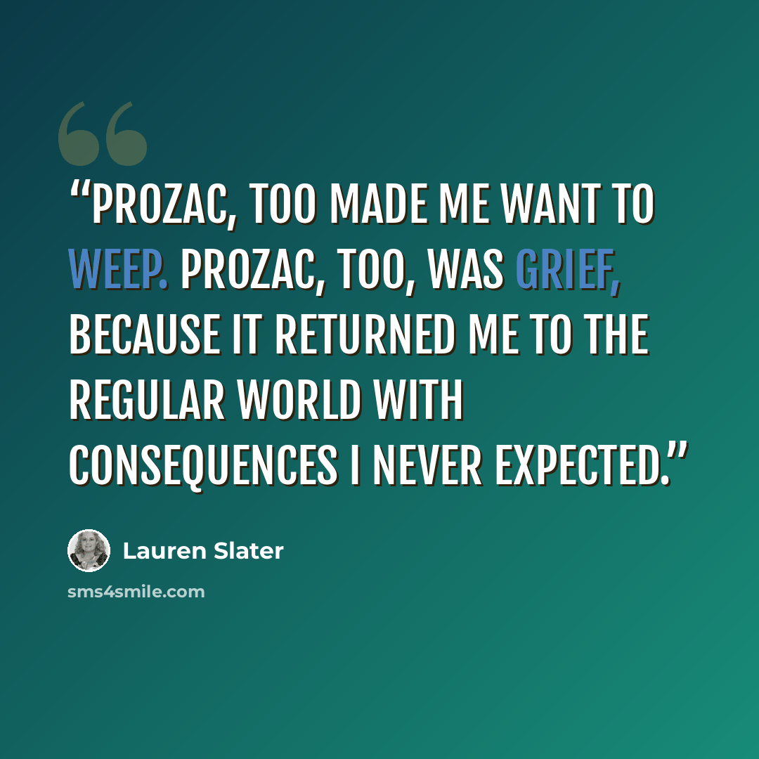 “Prozac, too made me want to weep. Prozac, too, was grief, because it returned me to the regular world with consequences I never expected.” quote by Lauren Slater