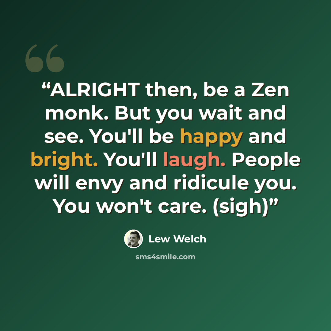 “ALRIGHT then, be a Zen monk. But you wait and see. You'll be happy and bright. You'll laugh. People will envy and ridicule you. You won't care. (sigh)” quote by Lew Welch
