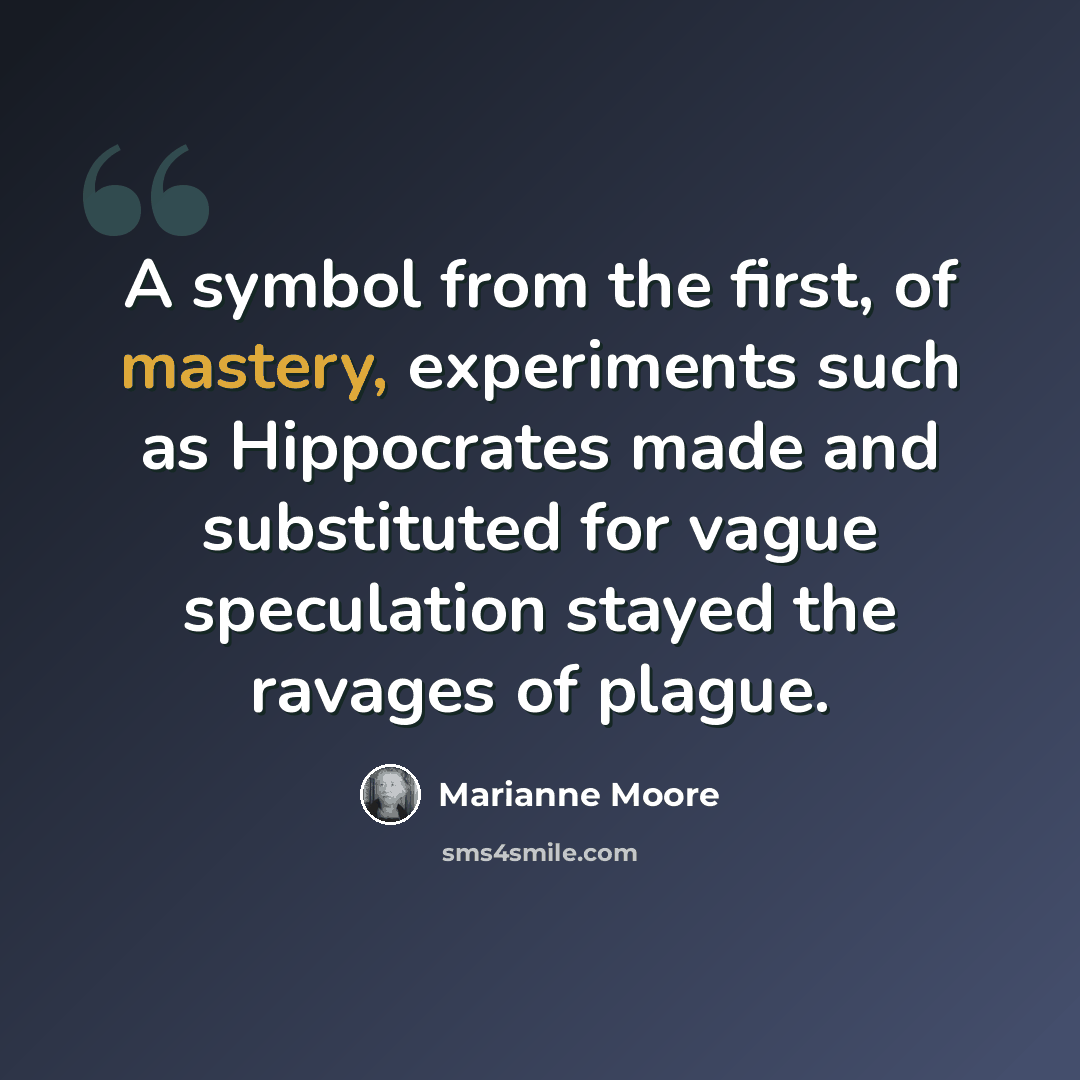 “A symbol from the first, of mastery, experiments such as Hippocrates made and substituted for vague speculation stayed the ravages of plague.” quote by Marianne Moore