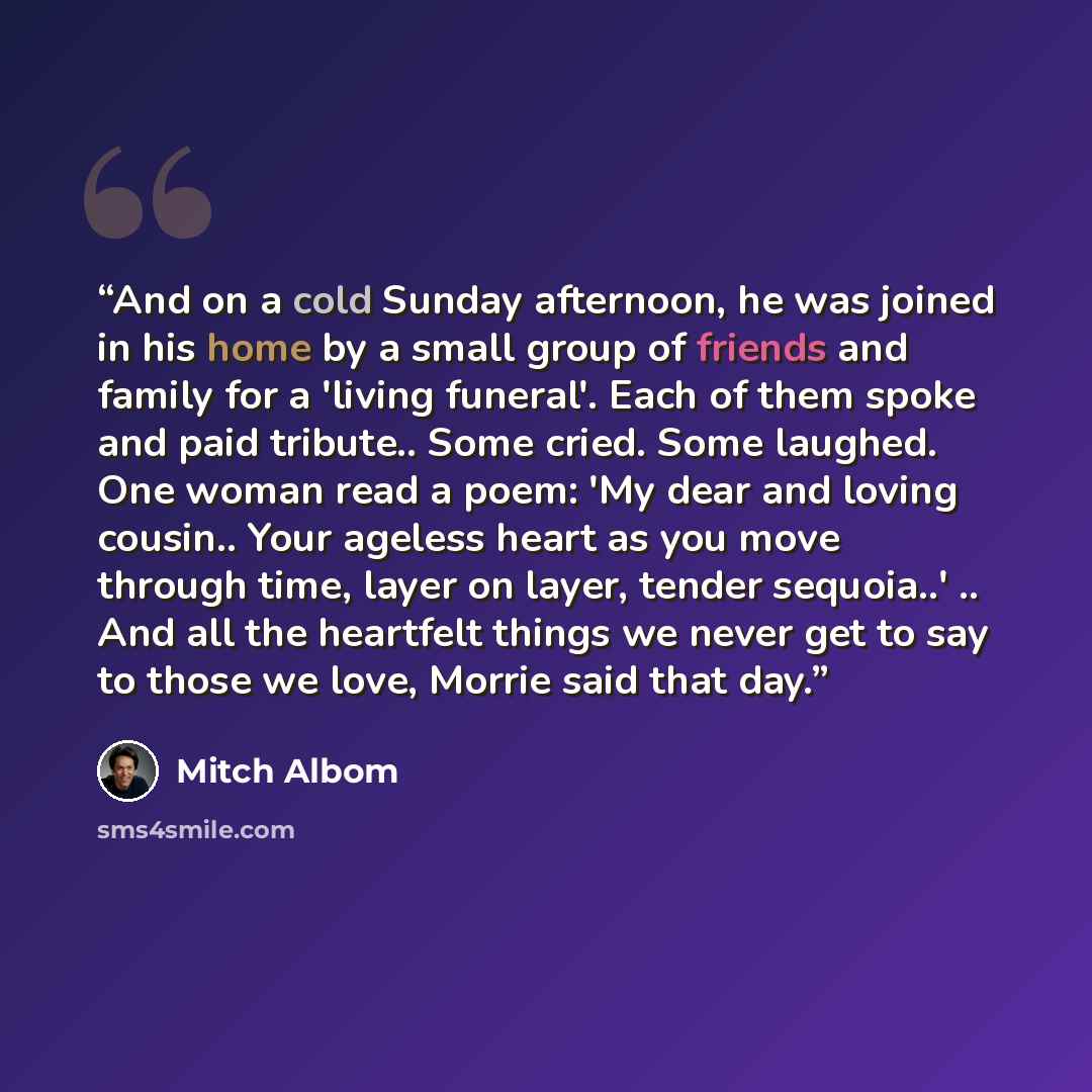 “And on a cold Sunday afternoon, he was joined in his home by a small group of friends and family for a 'living funeral'. Each of them spoke and paid tribute.. Some cried. Some laughed. One woman read a poem: 'My dear and loving cousin.. Your ageless heart as you move through time, layer on layer…” quote by Mitch Albom