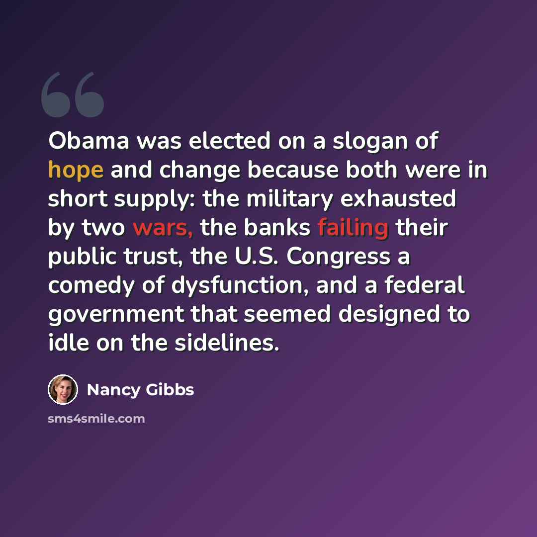 “Obama was elected on a slogan of hope and change because both were in short supply: the military exhausted by two wars, the banks failing their public trust, the U.S. Congress a comedy of dysfunction, and a federal government that seemed designed to idle on the sidelines.” quote by Nancy Gibbs