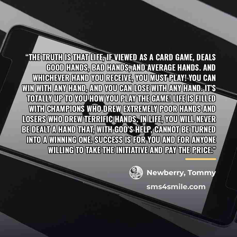 “The truth is that life, if viewed as a card game, deals good hands, bad hands, and average hands. And whichever hand you receive, you must play! You can win with any hand, and you can lose with any hand. It’s totally up to you how you play the game! Life is filled with champions who drew extremely…” quote by Newberry, Tommy