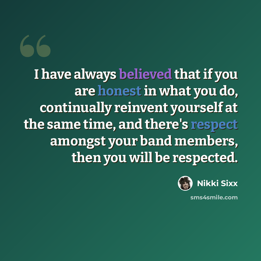 “I have always believed that if you are honest in what you do, continually reinvent yourself at the same time, and there's respect amongst your band members, then you will be respected.” quote by Nikki Sixx