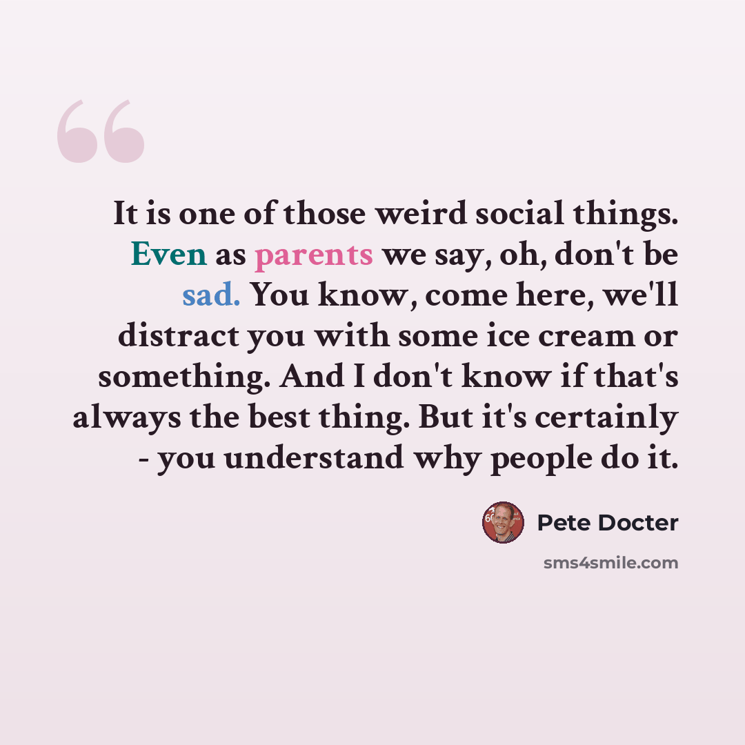 “It is one of those weird social things. Even as parents we say, oh, don't be sad. You know, come here, we'll distract you with some ice cream or something. And I don't know if that's always the best thing. But it's certainly - you understand why people do it.” quote by Pete Docter