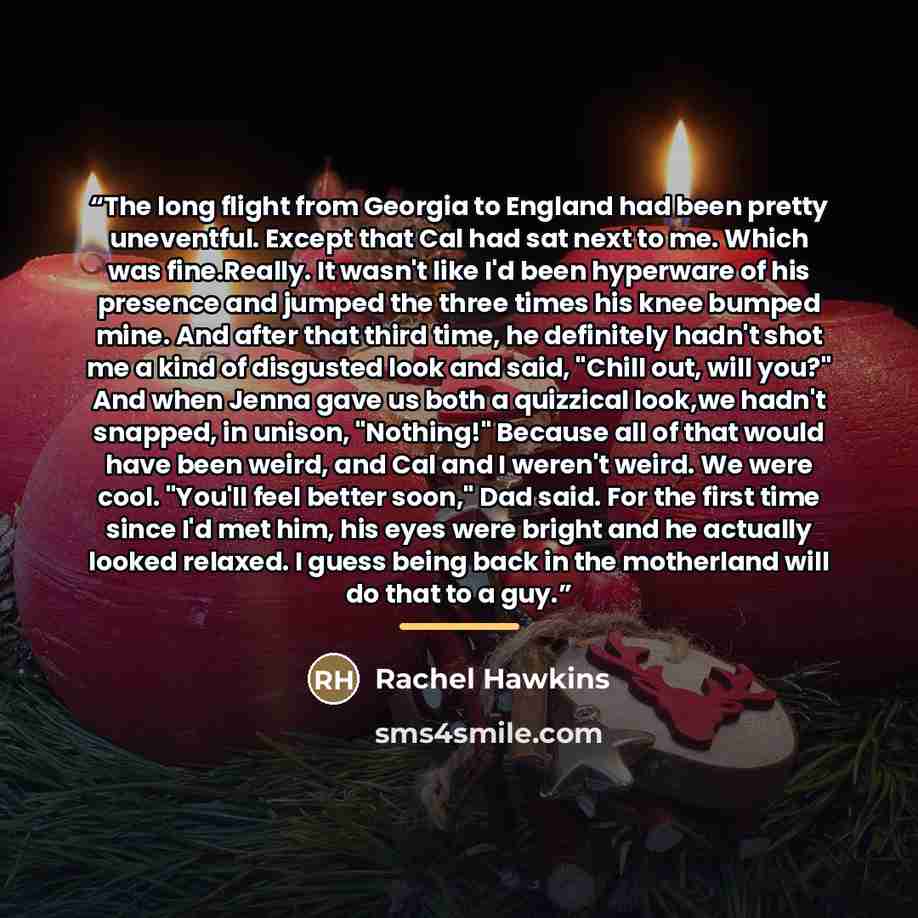 “The long flight from Georgia to England had been pretty uneventful. Except that Cal had sat next to me. Which was fine.Really. It wasn't like I'd been hyperware of his presence and jumped the three times his knee bumped mine. And after that third time, he definitely hadn't shot me a kind of…” quote by Rachel Hawkins