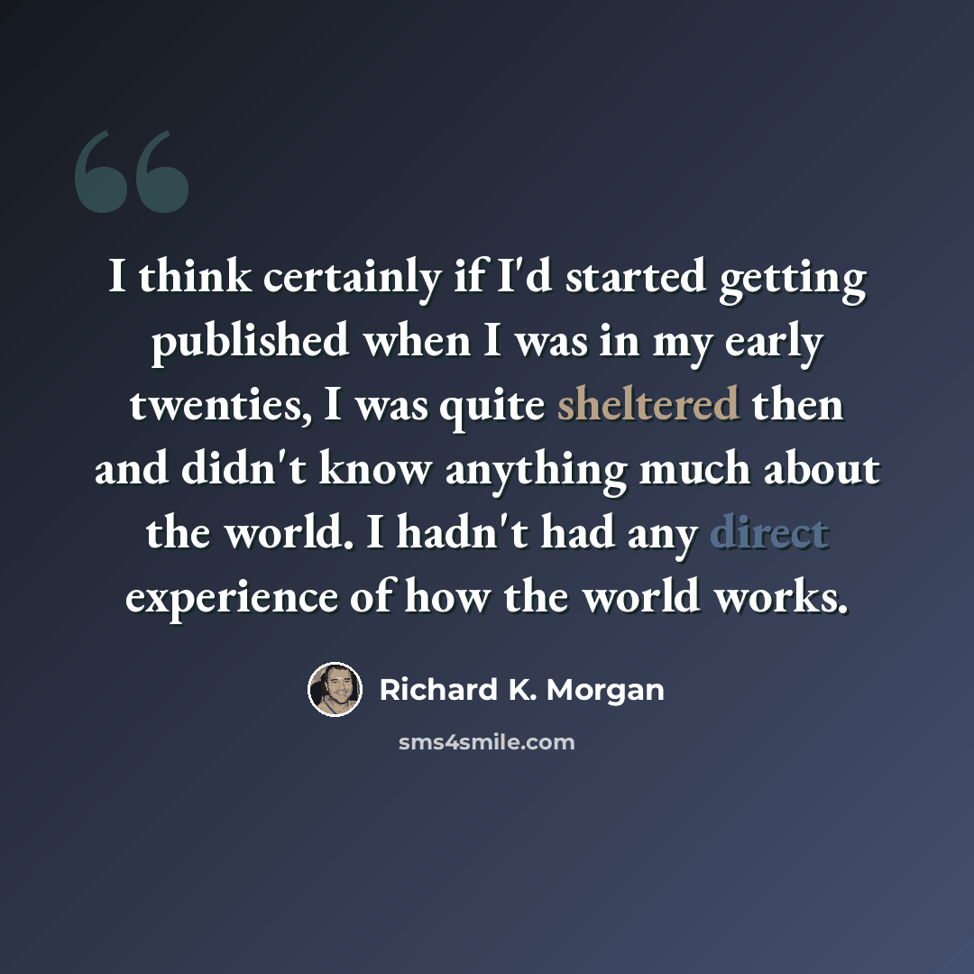 “I think certainly if I'd started getting published when I was in my early twenties, I was quite sheltered then and didn't know anything much about the world. I hadn't had any direct experience of how the world works.” quote by Richard K. Morgan