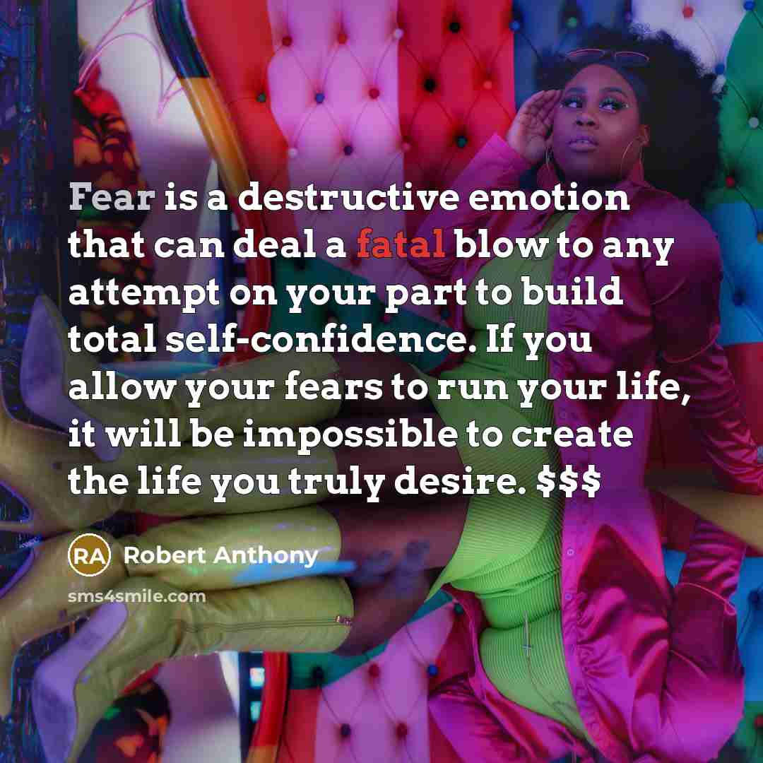 “Fear is a destructive emotion that can deal a fatal blow to any attempt on your part to build total self-confidence. If you allow your fears to run your life, it will be impossible to create the life you truly desire. $$$” quote by Robert Anthony
