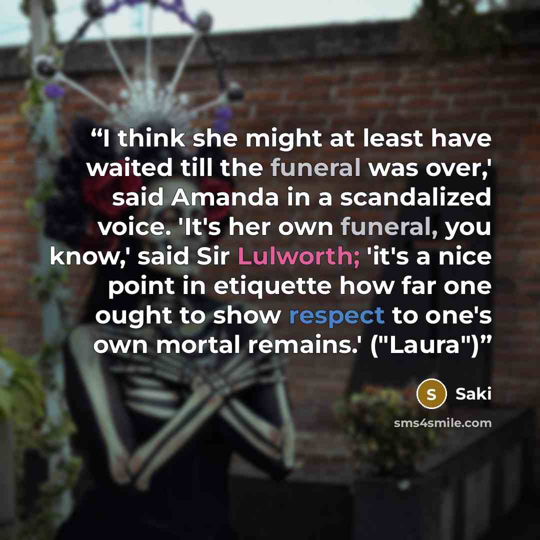 “I think she might at least have waited till the funeral was over,' said Amanda in a scandalized voice. 'It's her own funeral, you know,' said Sir Lulworth; 'it's a nice point in etiquette how far one ought to show respect to one's own mortal remains.' ("Laura")” quote by Saki