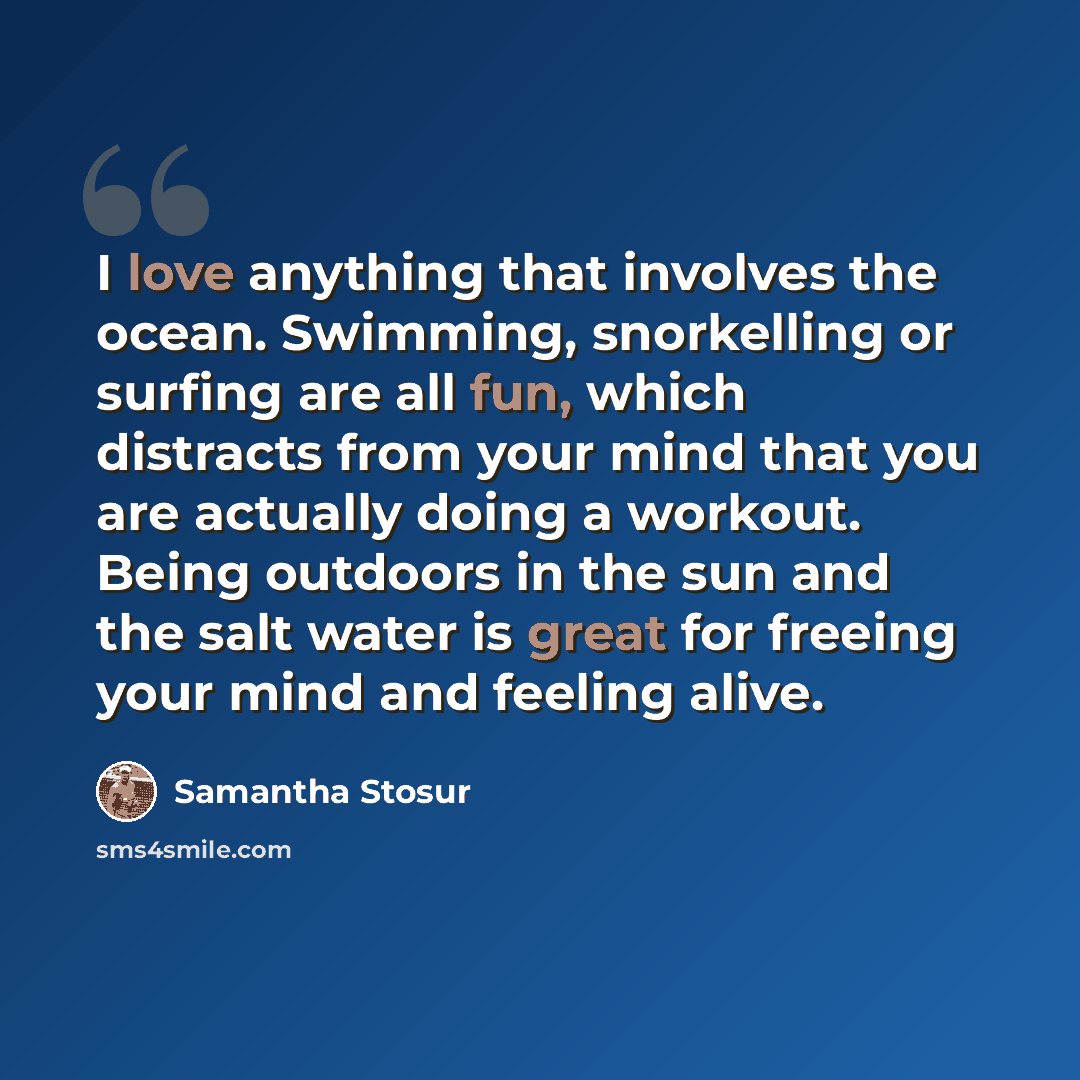 “I love anything that involves the ocean. Swimming, snorkelling or surfing are all fun, which distracts from your mind that you are actually doing a workout. Being outdoors in the sun and the salt water is great for freeing your mind and feeling alive.” quote by Samantha Stosur