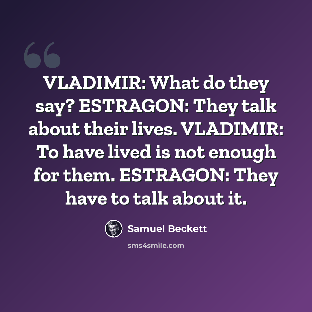 “VLADIMIR: What do they say? ESTRAGON: They talk about their lives. VLADIMIR: To have lived is not enough for them. ESTRAGON: They have to talk about it.” quote by Samuel Beckett