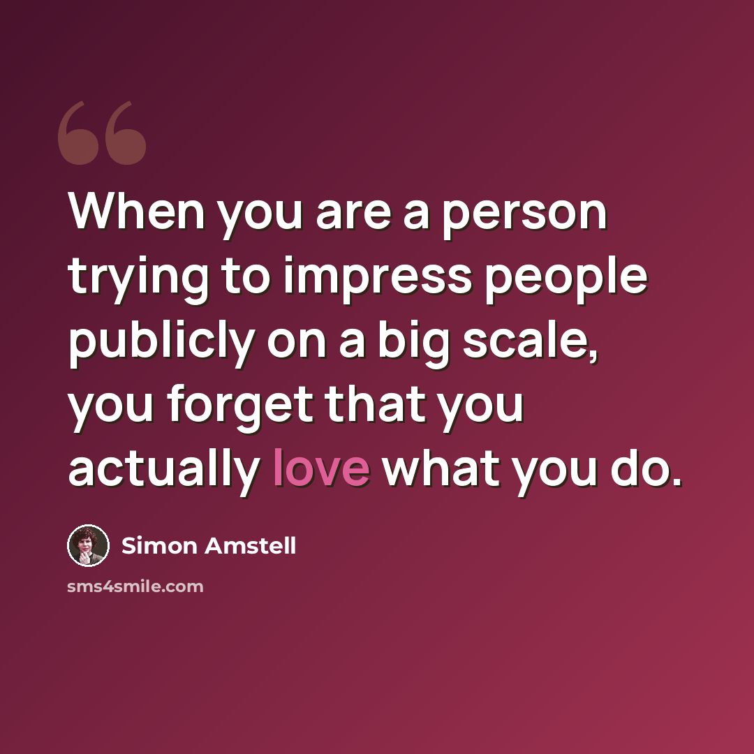 “When you are a person trying to impress people publicly on a big scale, you forget that you actually love what you do.” quote by Simon Amstell