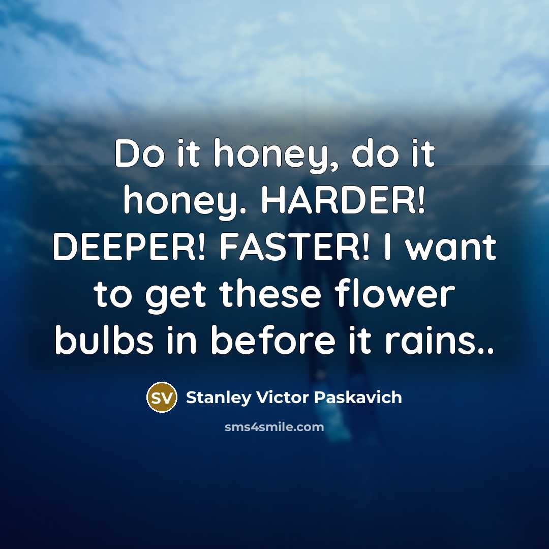 “Do it honey, do it honey. HARDER! DEEPER! FASTER! I want to get these flower bulbs in before it rains..” quote by Stanley Victor Paskavich