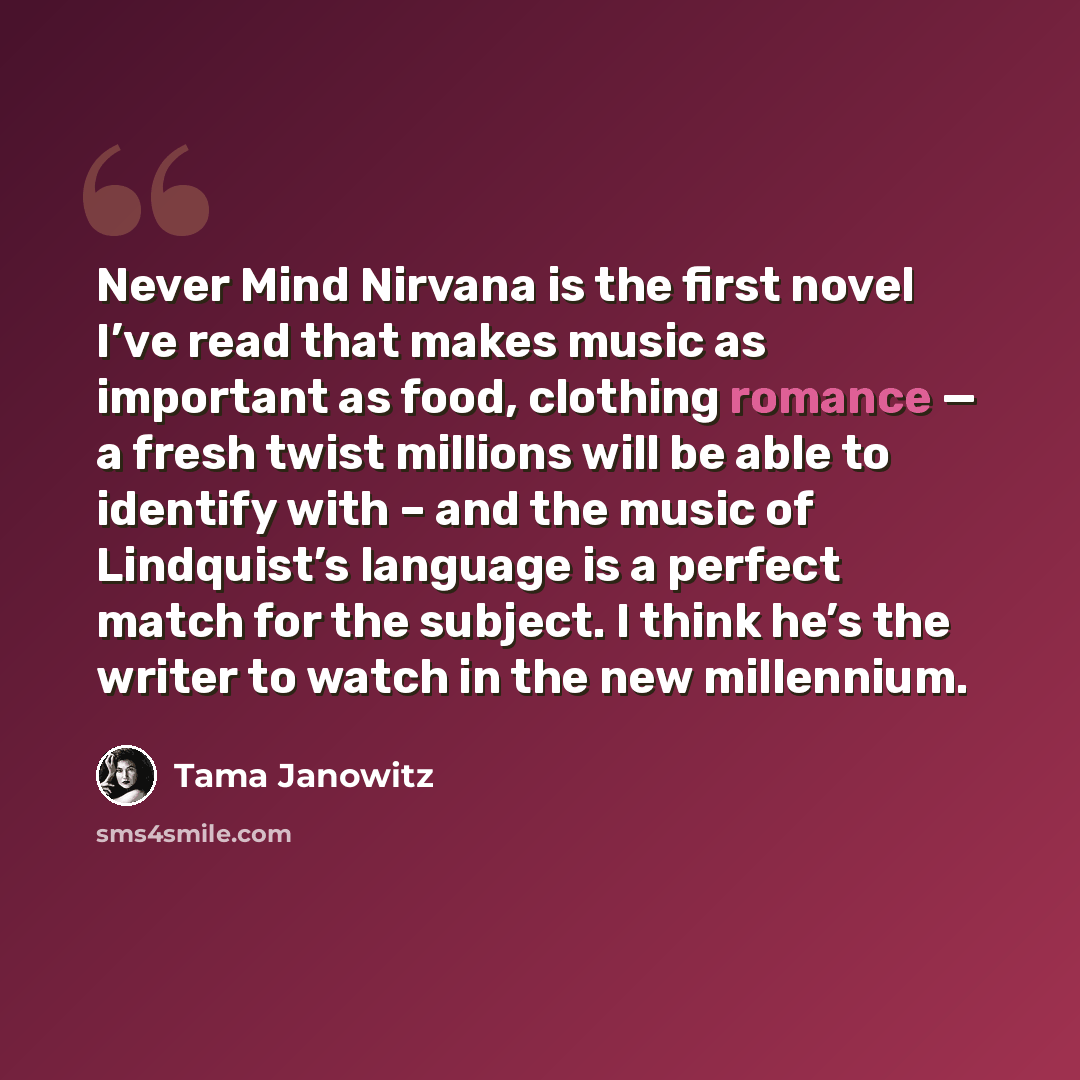 “Never Mind Nirvana is the first novel I’ve read that makes music as important as food, clothing romance — a fresh twist millions will be able to identify with – and the music of Lindquist’s language is a perfect match for the subject. I think he’s the writer to watch in the new millennium.” quote by Tama Janowitz