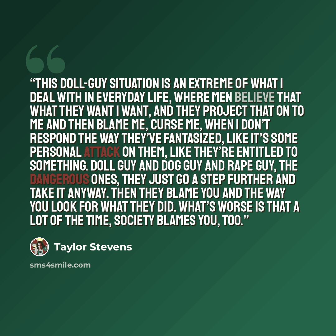 “This doll-guy situation is an extreme of what I deal with in everyday life, where men believe that what they want I want, and they project that on to me and then blame me, curse me, when I don’t respond the way they’ve fantasized, like it’s some personal attack on them, like they’re entitled to…” quote by Taylor Stevens