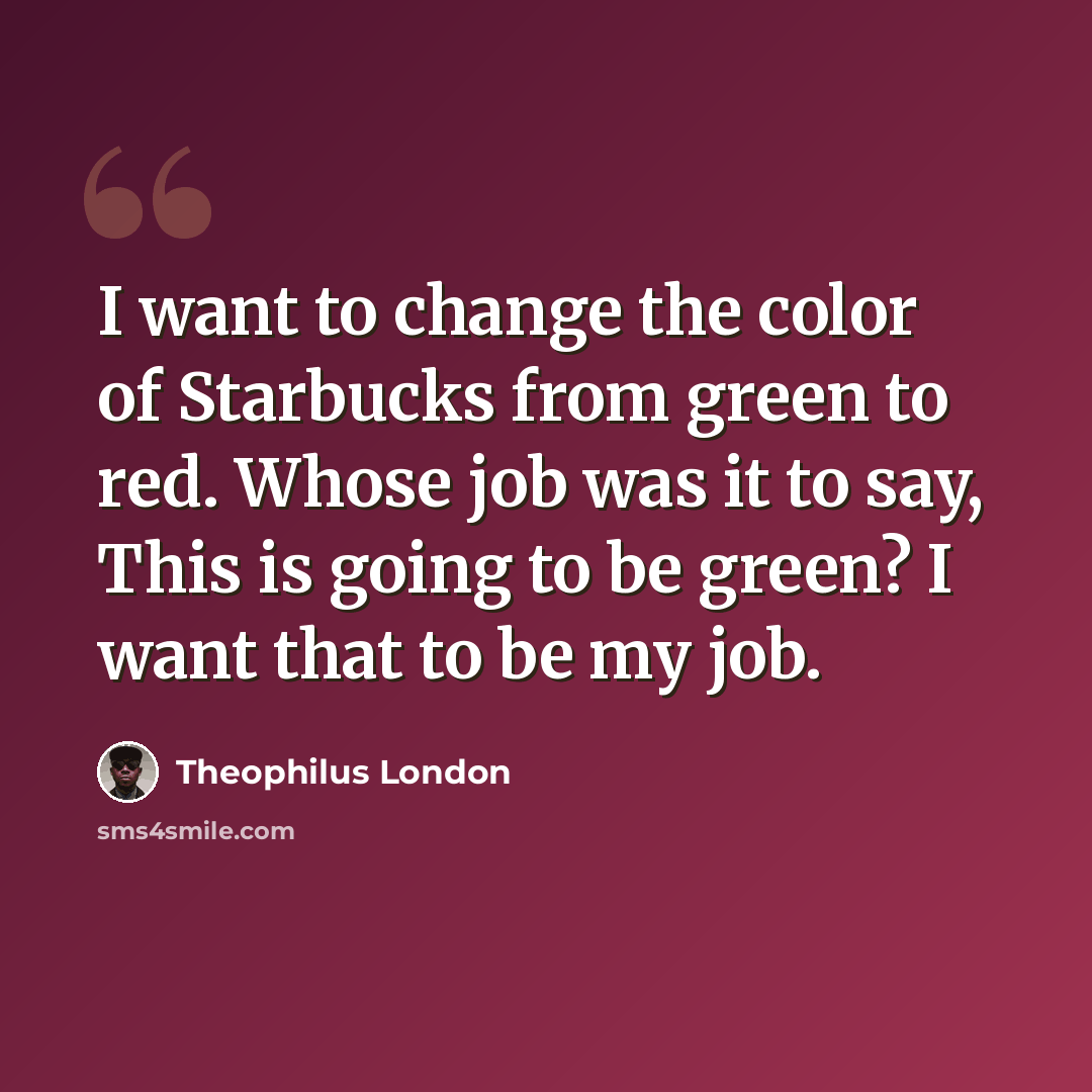 “I want to change the color of Starbucks from green to red. Whose job was it to say, This is going to be green? I want that to be my job.” quote by Theophilus London