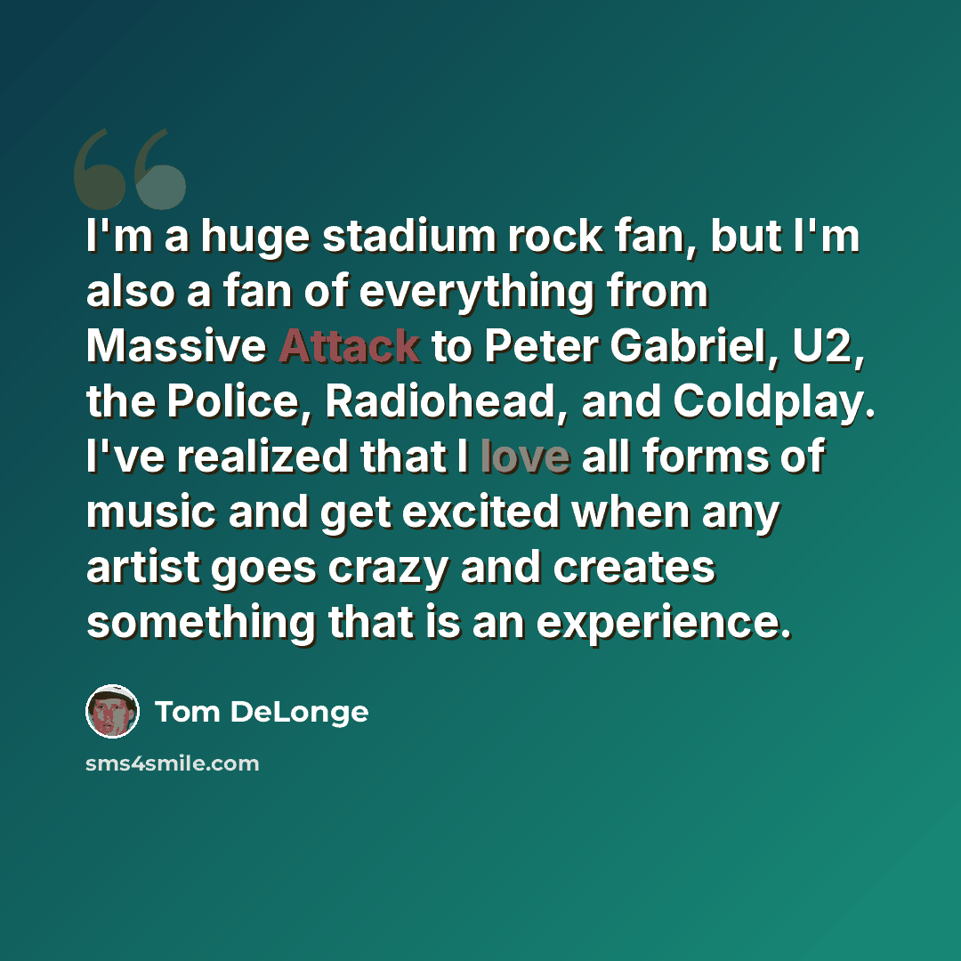 “I'm a huge stadium rock fan, but I'm also a fan of everything from Massive Attack to Peter Gabriel, U2, the Police, Radiohead, and Coldplay. I've realized that I love all forms of music and get excited when any artist goes crazy and creates something that is an experience.” quote by Tom DeLonge