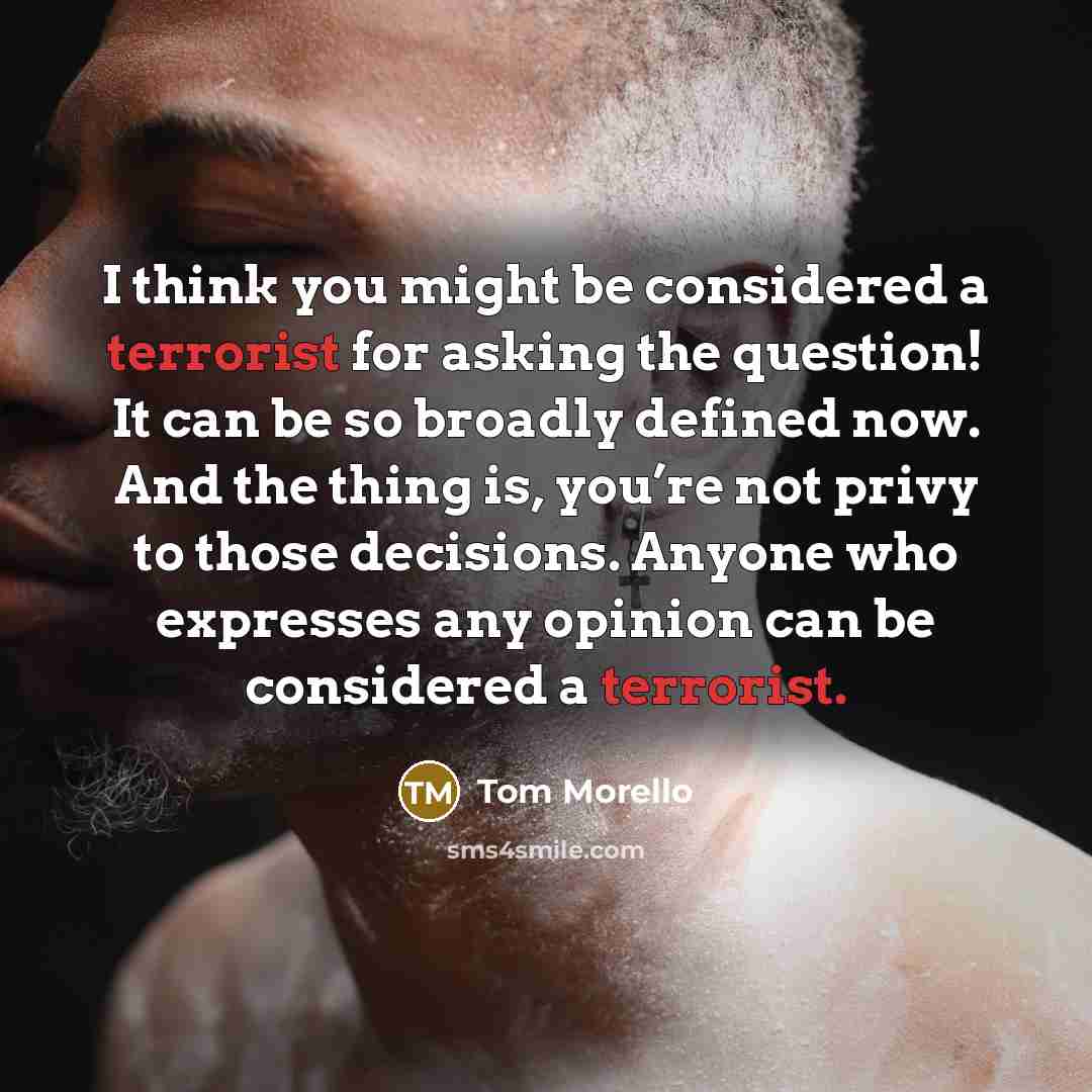 “I think you might be considered a terrorist for asking the question! It can be so broadly defined now. And the thing is, you’re not privy to those decisions. Anyone who expresses any opinion can be considered a terrorist.” quote by Tom Morello