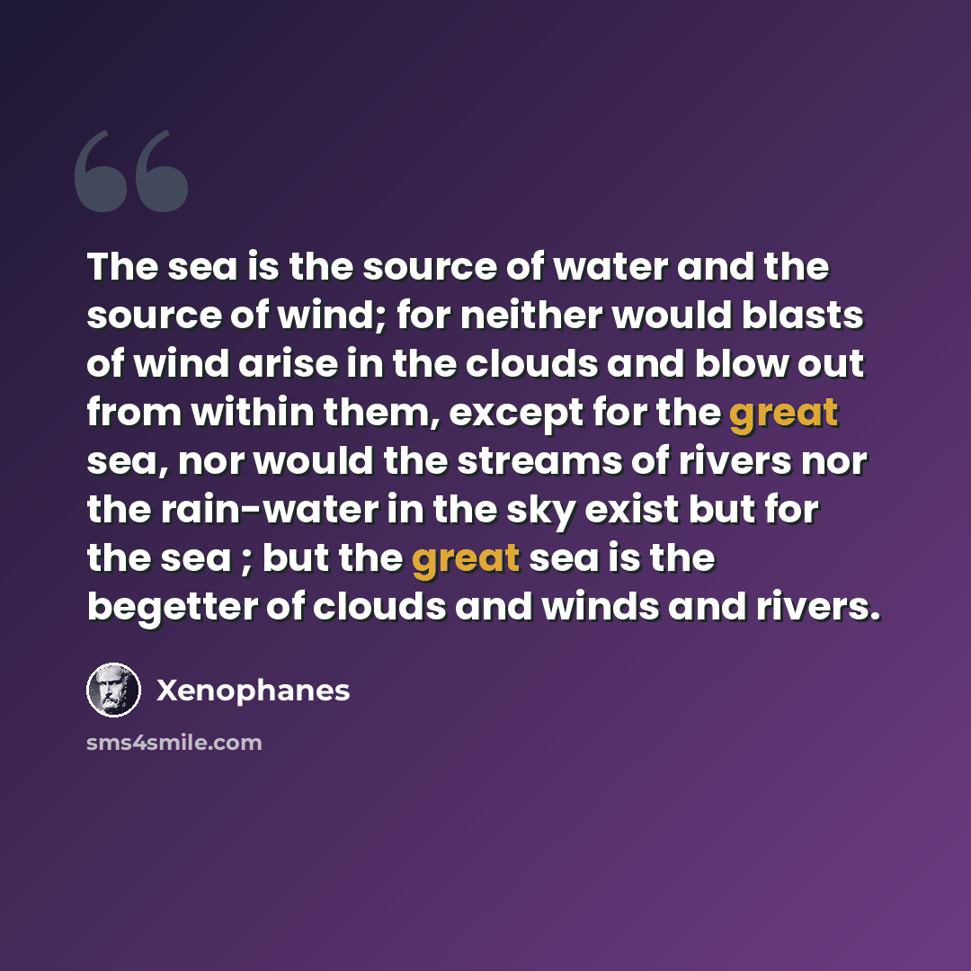 “The sea is the source of water and the source of wind; for neither would blasts of wind arise in the clouds and blow out from within them, except for the great sea, nor would the streams of rivers nor the rain-water in the sky exist but for the sea ; but the great sea is the begetter of clouds and…” quote by Xenophanes