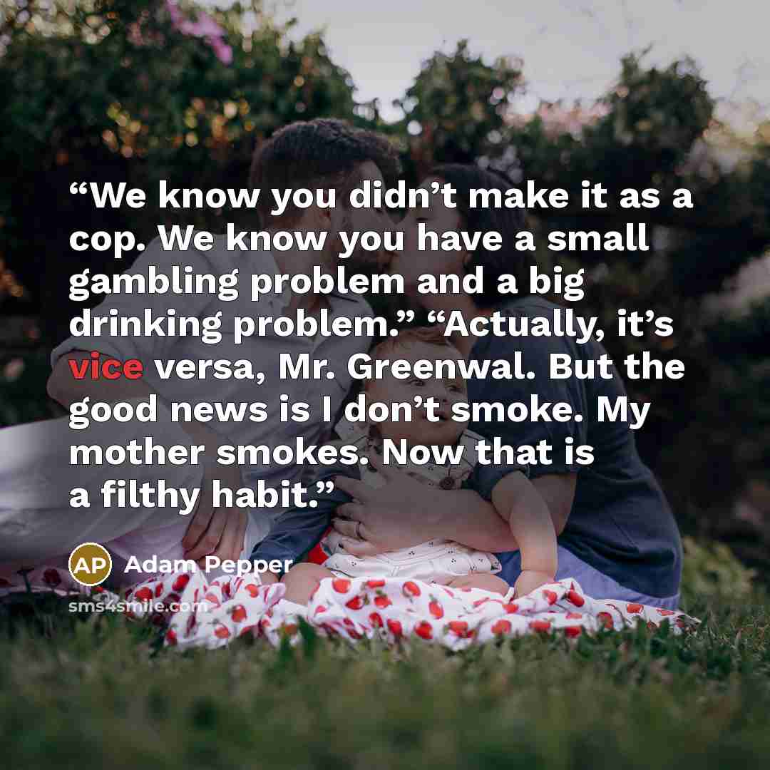 “We know you didn’t make it as a cop. We know you have a small gambling problem and a big drinking problem.” “Actually, it’s vice versa, Mr. Greenwal. But the good news is I don’t smoke. My mother smokes. Now that is a filthy habit.” quote by Adam Pepper